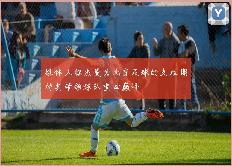 媒体人称杰曼为北京足球的支柱期待其带领球队重回巅峰