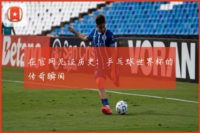 在官网见证历史：乒乓球世界杯的传奇瞬间