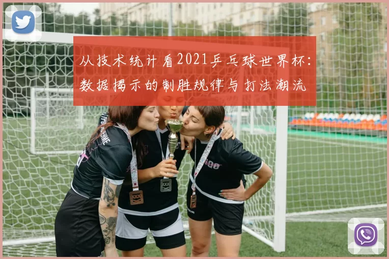 从技术统计看2021乒乓球世界杯:数据揭示的制胜规律与打法潮流