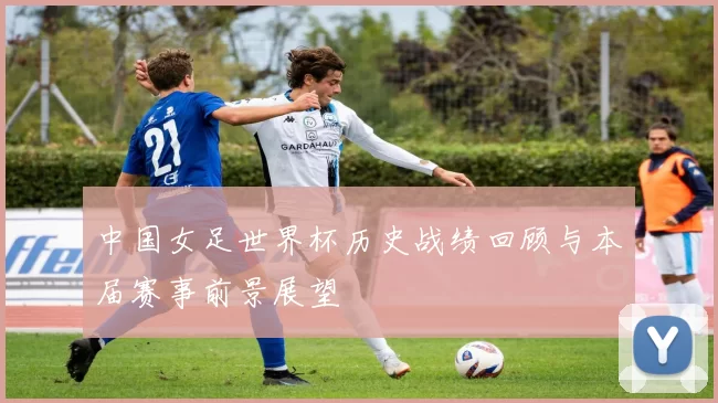 中国女足世界杯历史战绩回顾与本届赛事前景展望