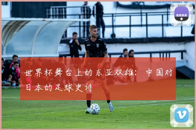世界杯舞台上的东亚双雄:中国对日本的足球史诗