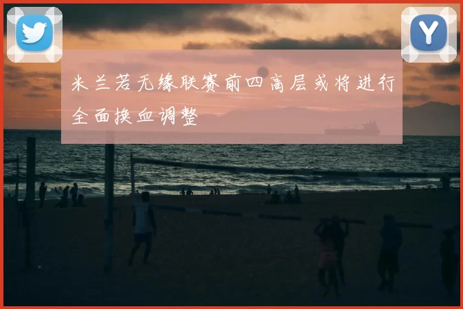 米兰若无缘联赛前四高层或将进行全面换血调整