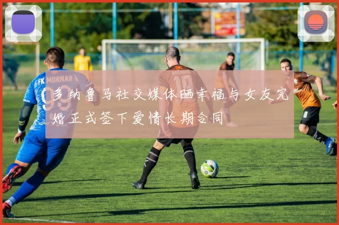 多纳鲁马社交媒体晒幸福与女友完婚正式签下爱情长期合同