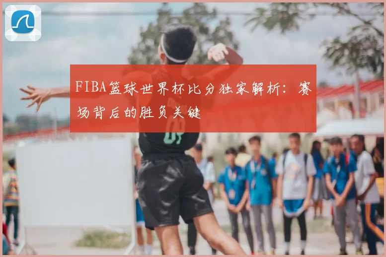 FIBA篮球世界杯比分独家解析:赛场背后的胜负关键