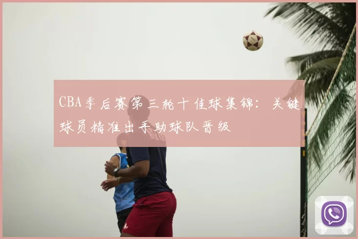CBA季后赛第三轮十佳球集锦:关键球员精准出手助球队晋级