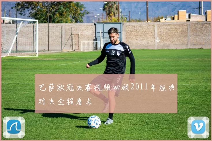 巴萨欧冠决赛视频回顾2011年经典对决全程看点