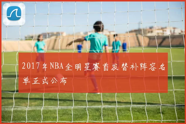 2017年NBA全明星赛首发替补阵容名单正式公布