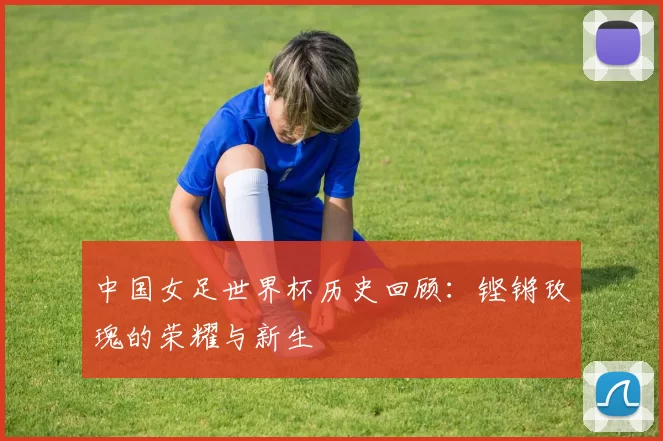 中国女足世界杯历史回顾:铿锵玫瑰的荣耀与新生