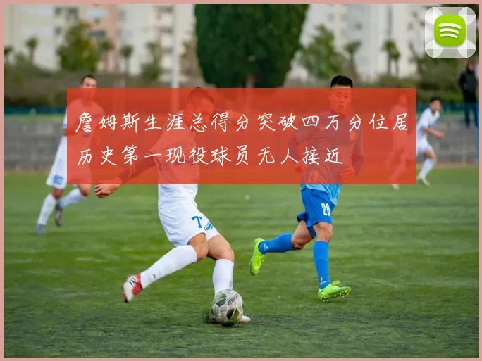 詹姆斯生涯总得分突破四万分位居历史第一现役球员无人接近