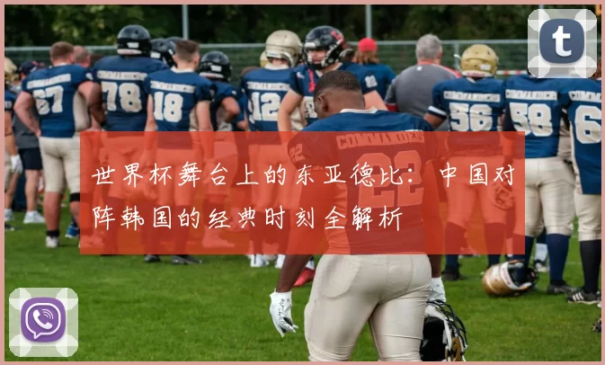世界杯舞台上的东亚德比:中国对阵韩国的经典时刻全解析