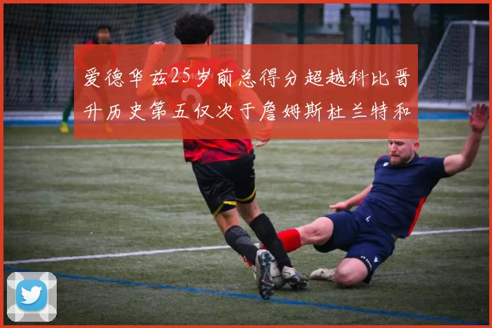 爱德华兹25岁前总得分超越科比晋升历史第五仅次于詹姆斯杜兰特和东契奇