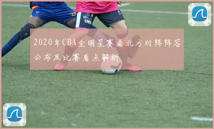2020年CBA全明星赛南北方对阵阵容公布及比赛看点解析
