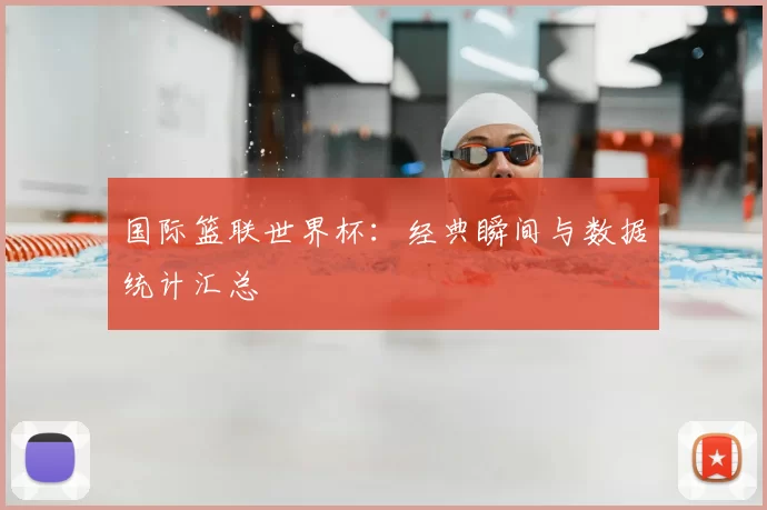 国际篮联世界杯:经典瞬间与数据统计汇总
