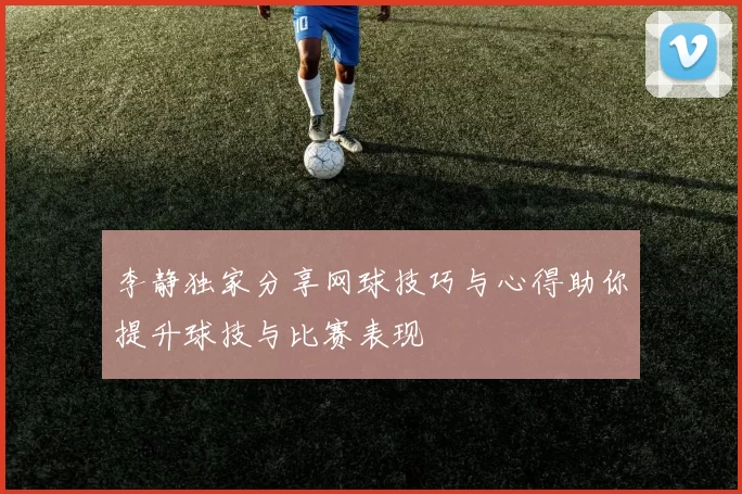 李静独家分享网球技巧与心得助你提升球技与比赛表现