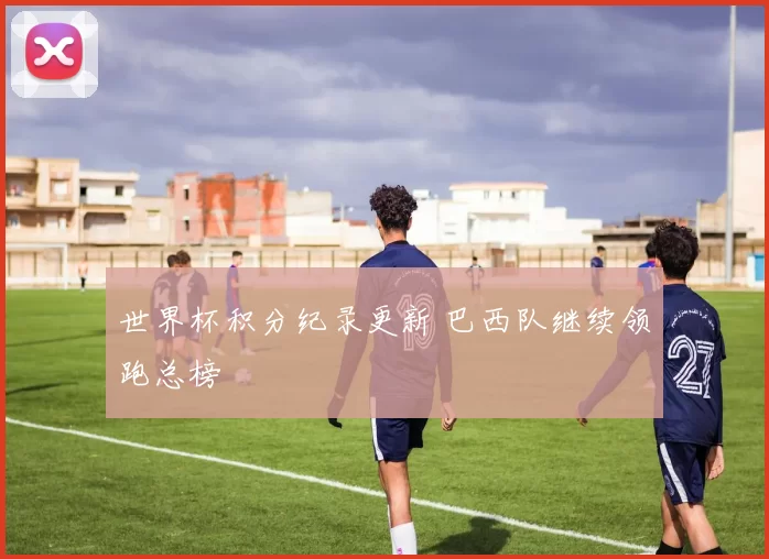 世界杯积分纪录更新 巴西队继续领跑总榜