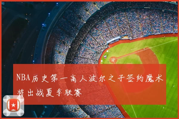 NBA历史第一高人波尔之子签约魔术将出战夏季联赛