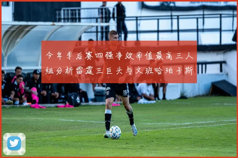 今年季后赛四强净效率值最高三人组分析雷霆三巨头与文班哈珀卡斯尔的表现对比