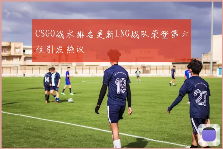 CSGO战术排名更新LNG战队荣登第六位引发热议