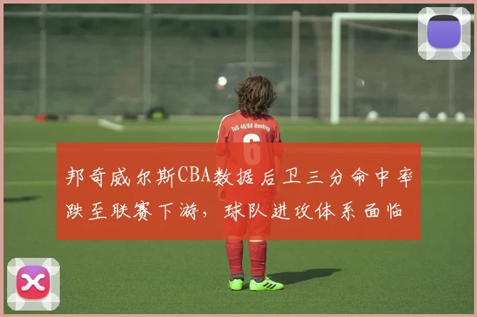 邦奇威尔斯CBA数据后卫三分命中率跌至联赛下游,球队进攻体系面临调整