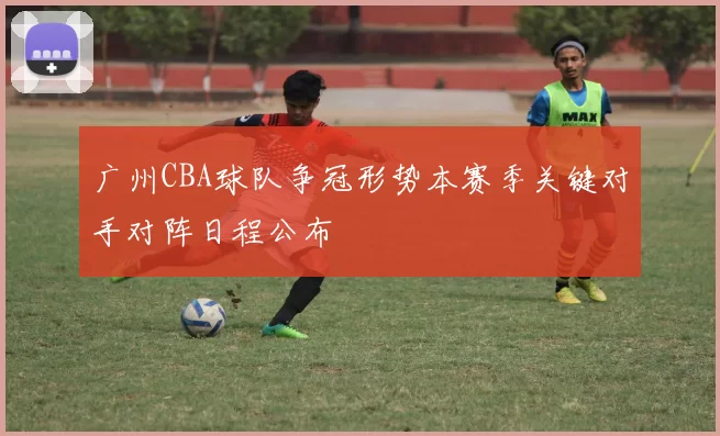 广州CBA球队争冠形势本赛季关键对手对阵日程公布