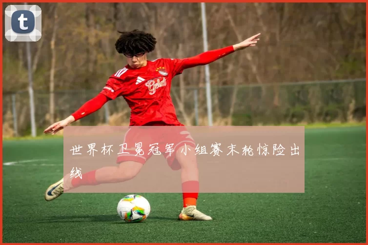 世界杯卫冕冠军小组赛末轮惊险出线
