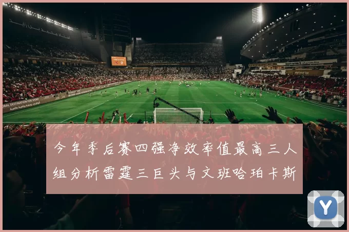 今年季后赛四强净效率值最高三人组分析雷霆三巨头与文班哈珀卡斯尔的表现对比