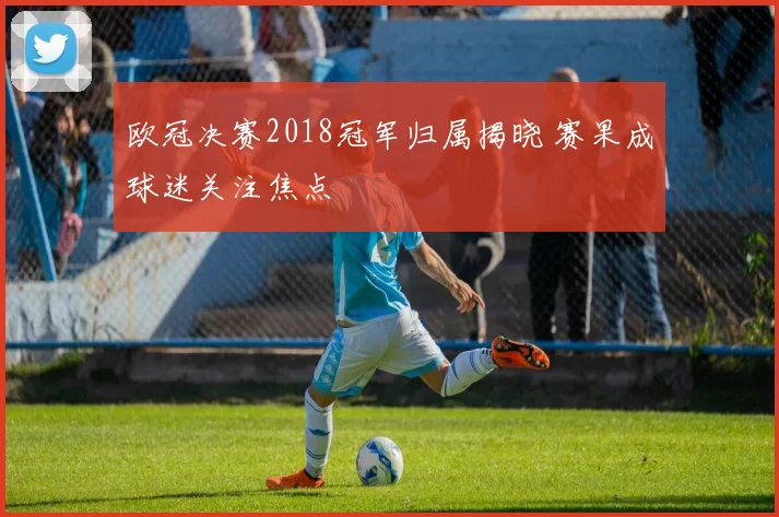 欧冠决赛2018冠军归属揭晓 赛果成球迷关注焦点