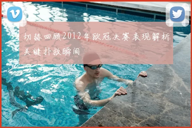 切赫回顾2012年欧冠决赛表现解析关键扑救瞬间