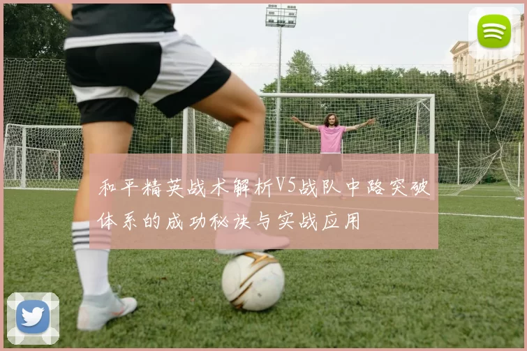 和平精英战术解析V5战队中路突破体系的成功秘诀与实战应用