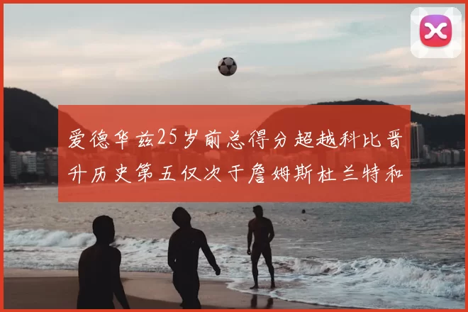 爱德华兹25岁前总得分超越科比晋升历史第五仅次于詹姆斯杜兰特和东契奇