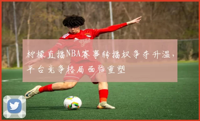柠檬直播NBA赛事转播权争夺升温，平台竞争格局面临重塑
