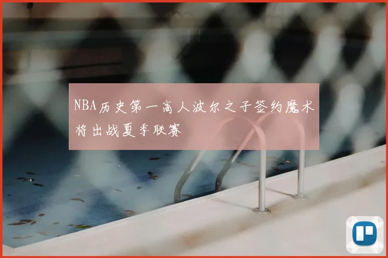NBA历史第一高人波尔之子签约魔术将出战夏季联赛