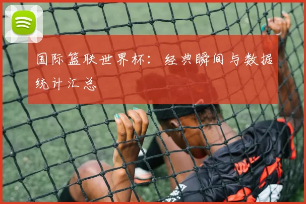 国际篮联世界杯：经典瞬间与数据统计汇总