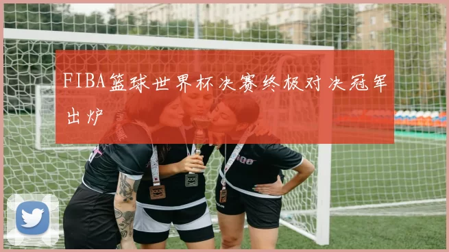 FIBA篮球世界杯决赛终极对决冠军出炉