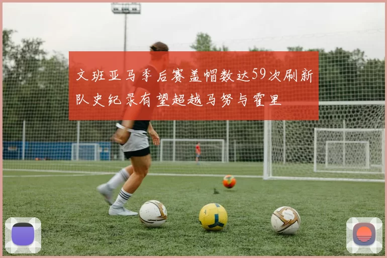 文班亚马季后赛盖帽数达59次刷新队史纪录有望超越马努与霍里