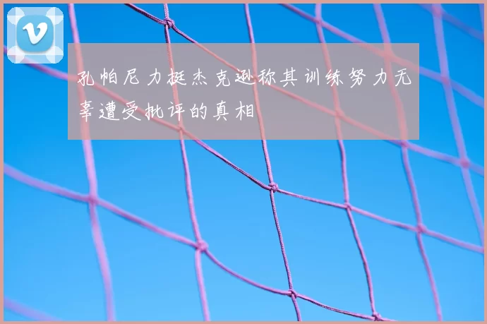 孔帕尼力挺杰克逊称其训练努力无辜遭受批评的真相