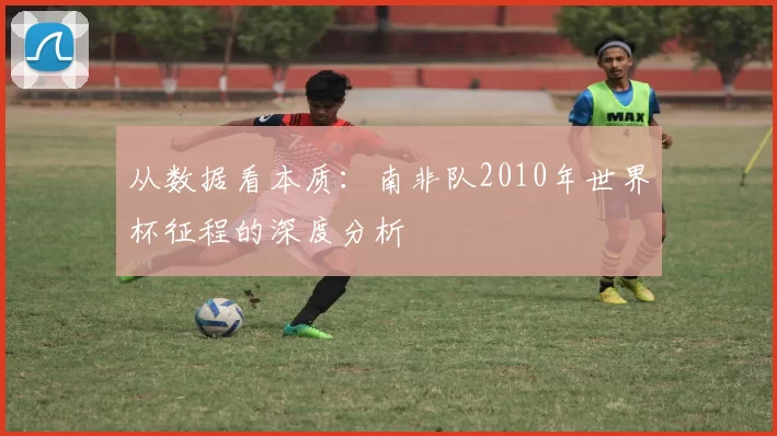 从数据看本质:南非队2010年世界杯征程的深度分析