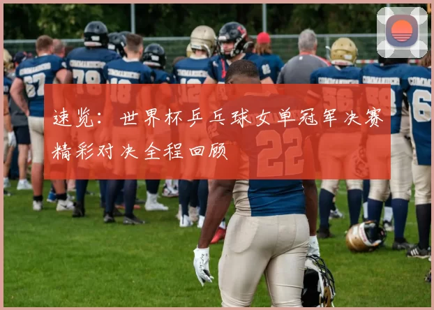 速览:世界杯乒乓球女单冠军决赛精彩对决全程回顾
