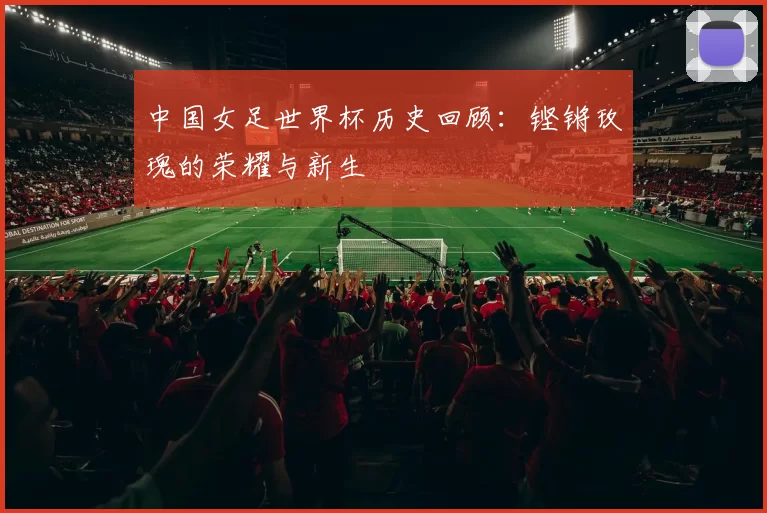 中国女足世界杯历史回顾:铿锵玫瑰的荣耀与新生