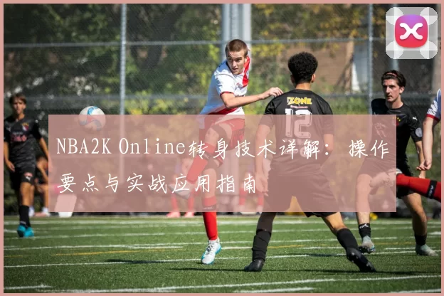 NBA2K Online转身技术详解:操作要点与实战应用指南