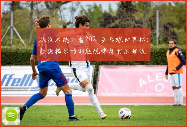 从技术统计看2021乒乓球世界杯:数据揭示的制胜规律与打法潮流