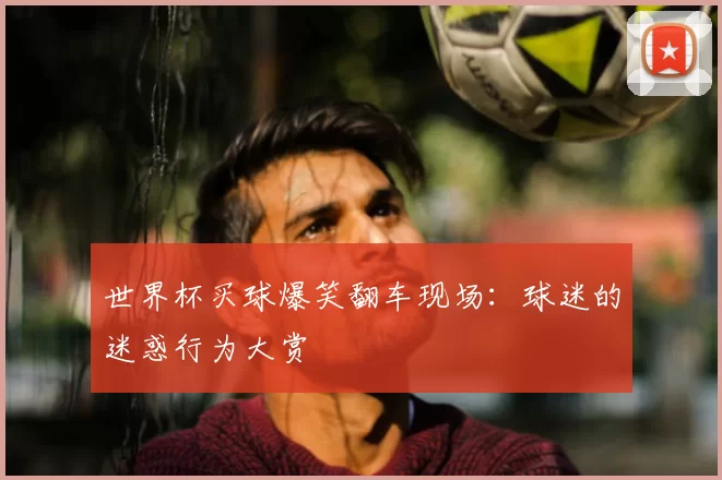 世界杯买球爆笑翻车现场：球迷的迷惑行为大赏