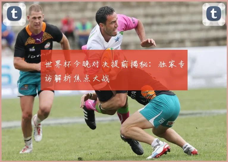世界杯今晚对决提前揭秘：独家专访解析焦点大战