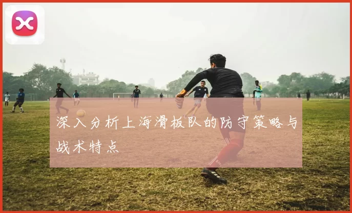 深入分析上海滑板队的防守策略与战术特点