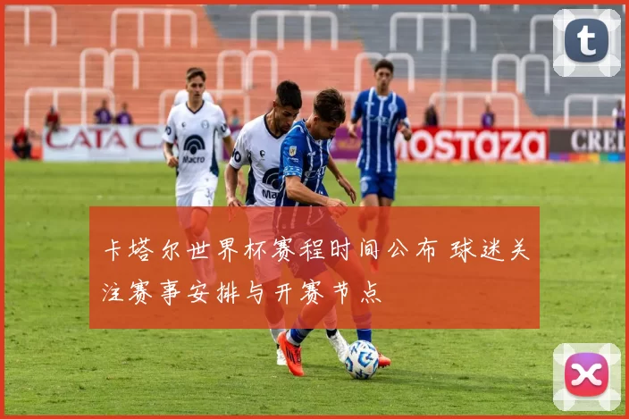 卡塔尔世界杯赛程时间公布 球迷关注赛事安排与开赛节点