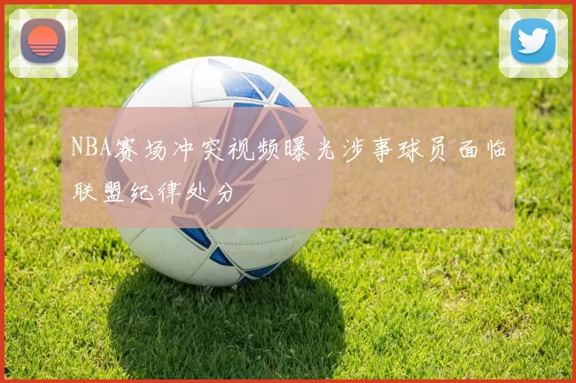 NBA赛场冲突视频曝光涉事球员面临联盟纪律处分