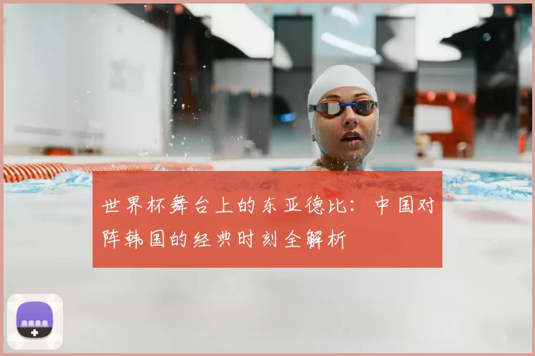 世界杯舞台上的东亚德比:中国对阵韩国的经典时刻全解析