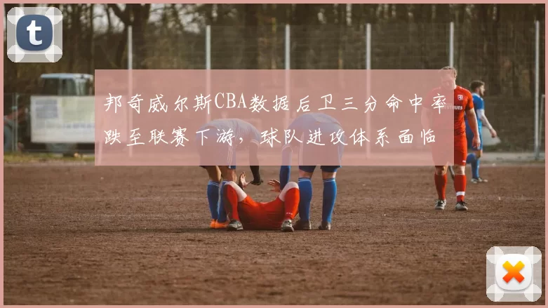 邦奇威尔斯CBA数据后卫三分命中率跌至联赛下游,球队进攻体系面临调整