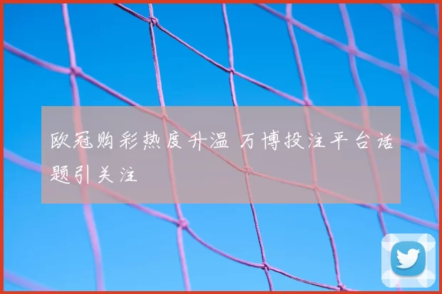 欧冠购彩热度升温 万博投注平台话题引关注