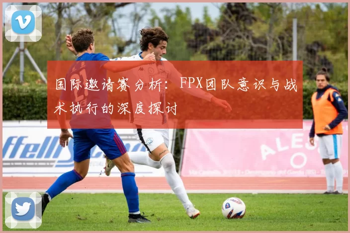 国际邀请赛分析：FPX团队意识与战术执行的深度探讨